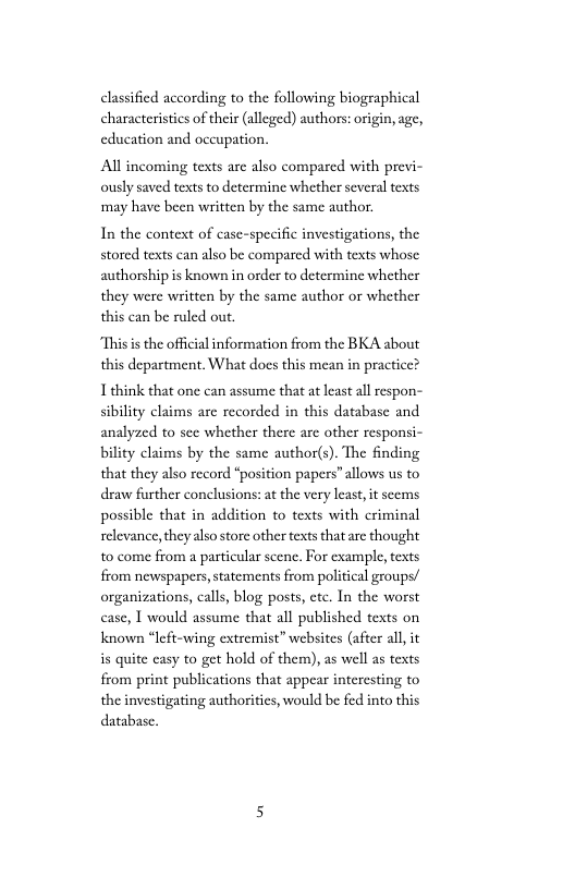 classified according to the following biographical characteristcs of their (alleged) authors: origin, age, education and occupation.  Al incoming texts are also compared with previ- ously saved texts to determine whether several texts may have been written by the same author.  In the context of case-specific investigations, the stored texts can also be compared with texts whose authorship is known in order to determine whether they were written by the same author or whether this can be ruled out.  “This s the official information from the BKA about this department, What docs this mean in practice?  I think that one can assume that at least all respon- sibility claims are recorded in this database and analyzed to see whether there ae other responsi- bility claims by the same author(s). The finding that they also record “position papers” allows us to draw further conclusions: at the very least, it seems possible that in addition to texts with criminal relevance, they also store other texts that are thought to come from a particular scene. For example,texts from newspapers,statements from political groups/ organizations, calls, blog posts, etc. In the worst case, I would assume that all published texts on known “left-wing extremist” websites (after all it s quite easy to get hold of them), as well as texts from print publications that appear interesting to the investigating authorities, would be fed into this database. 
